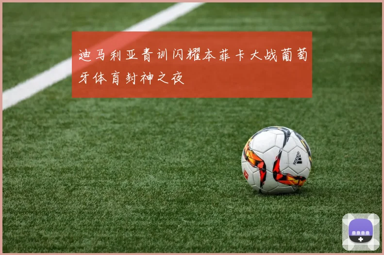迪马利亚青训闪耀本菲卡大战葡萄牙体育封神之夜