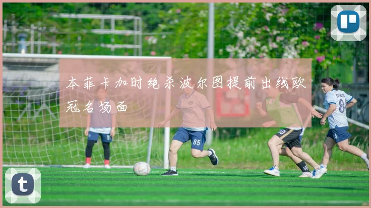 本菲卡加时绝杀波尔图提前出线欧冠名场面