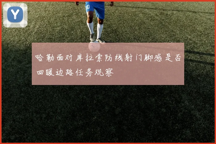 哈勒面对库拉索防线射门脚感是否回暖边路任务观察