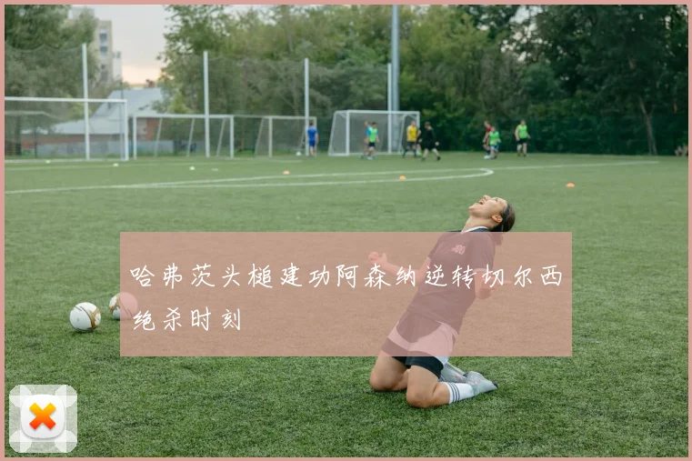 哈弗茨头槌建功阿森纳逆转切尔西绝杀时刻