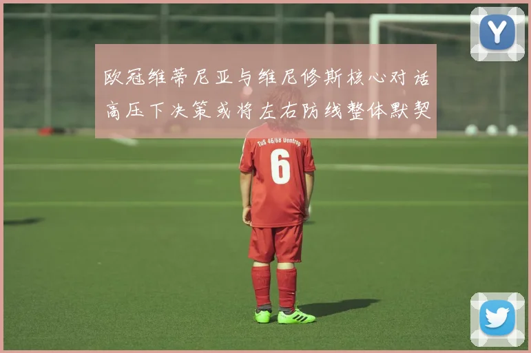 欧冠维蒂尼亚与维尼修斯核心对话高压下决策或将左右防线整体默契