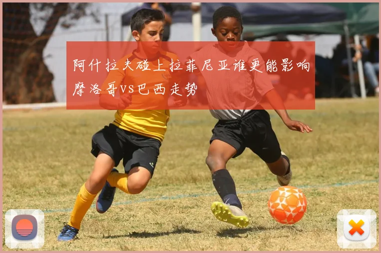 阿什拉夫碰上拉菲尼亚谁更能影响摩洛哥vs巴西走势