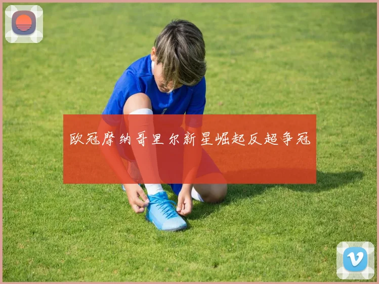欧冠摩纳哥里尔新星崛起反超争冠