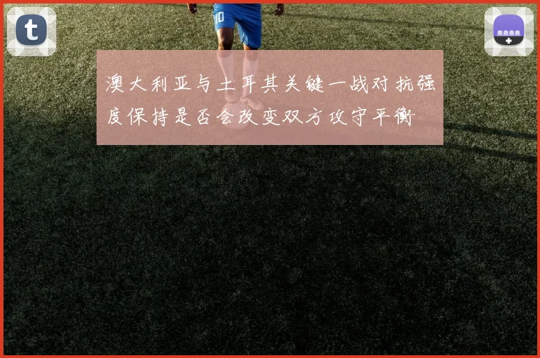 澳大利亚与土耳其关键一战对抗强度保持是否会改变双方攻守平衡