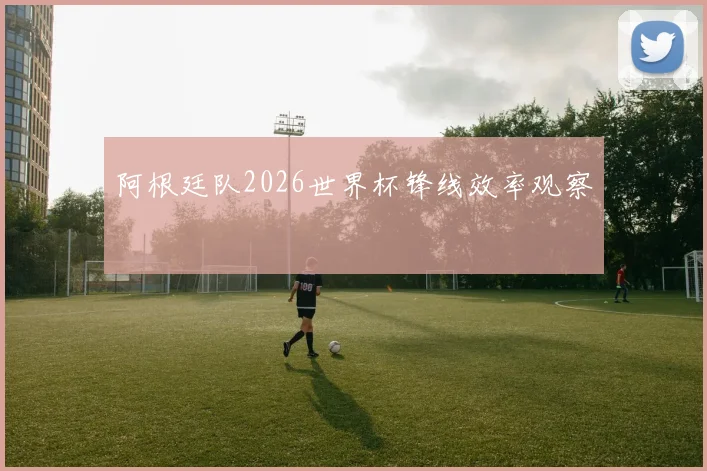 阿根廷队2026世界杯锋线效率观察