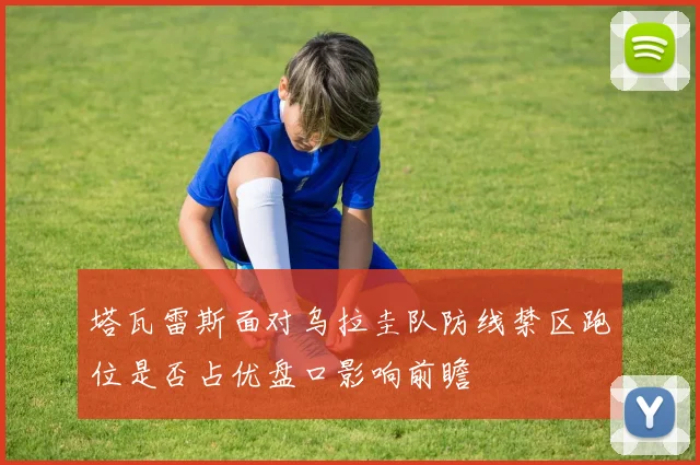 塔瓦雷斯面对乌拉圭队防线禁区跑位是否占优盘口影响前瞻