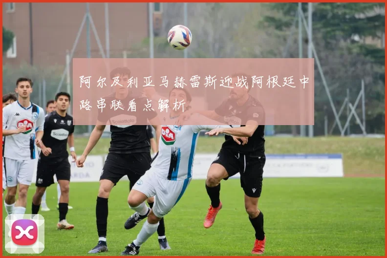 阿尔及利亚马赫雷斯迎战阿根廷中路串联看点解析