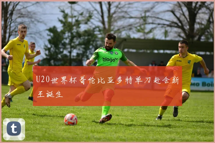 U20世界杯哥伦比亚多特单刀赴会新王诞生