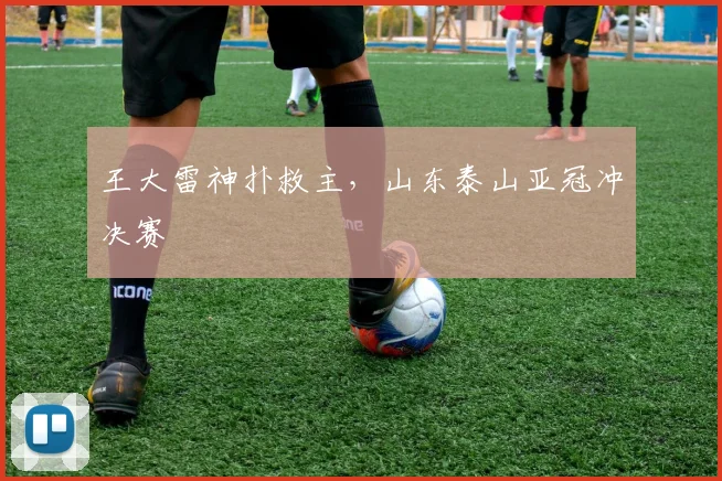 王大雷神扑救主,山东泰山亚冠冲决赛