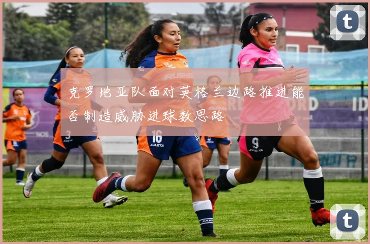 克罗地亚队面对英格兰边路推进能否制造威胁进球数思路