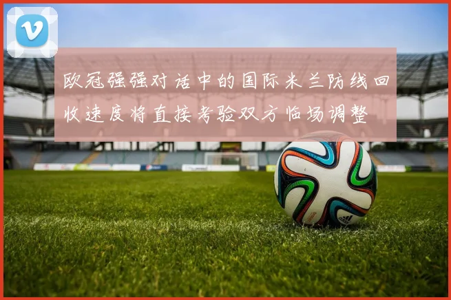 欧冠强强对话中的国际米兰防线回收速度将直接考验双方临场调整