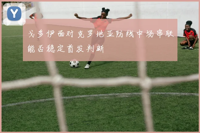 戈多伊面对克罗地亚防线中场串联能否稳定首发判断