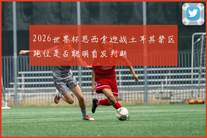 2026世界杯恩西索迎战土耳其禁区跑位是否聪明首发判断