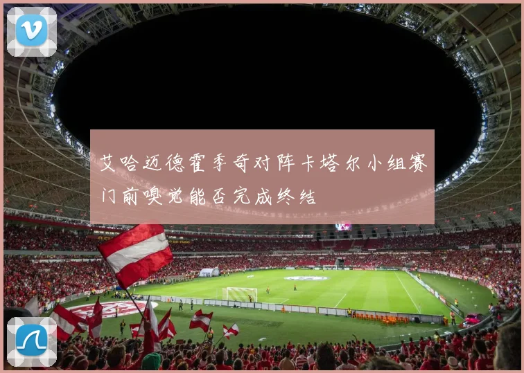 艾哈迈德霍季奇对阵卡塔尔小组赛门前嗅觉能否完成终结