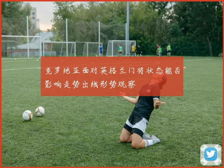 克罗地亚面对英格兰门将状态能否影响走势出线形势观察