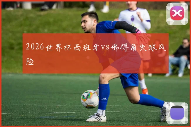 2026世界杯西班牙vs佛得角失球风险