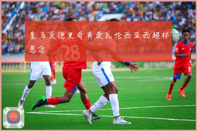 皇马莫德里奇奔袭瓦伦西亚西超杯悬念
