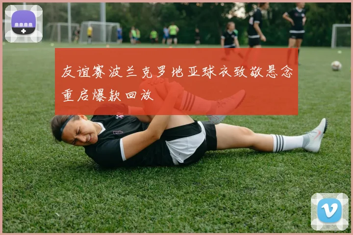 友谊赛波兰克罗地亚球衣致敬悬念重启爆款回放
