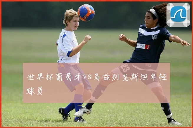 世界杯葡萄牙vs乌兹别克斯坦年轻球员