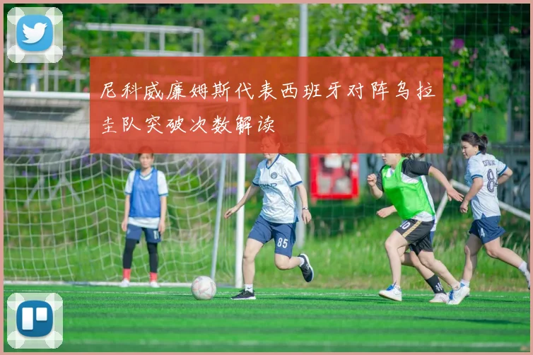 尼科威廉姆斯代表西班牙对阵乌拉圭队突破次数解读