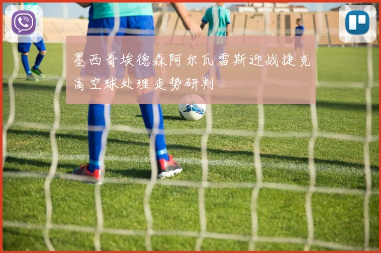 墨西哥埃德森阿尔瓦雷斯迎战捷克高空球处理走势研判