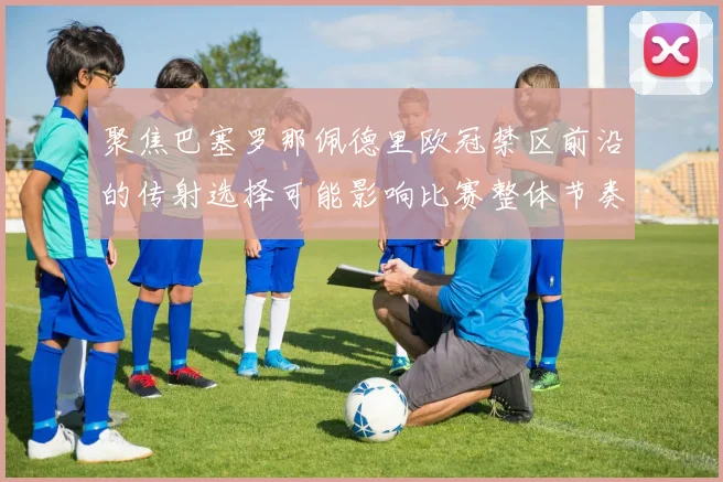 聚焦巴塞罗那佩德里欧冠禁区前沿的传射选择可能影响比赛整体节奏