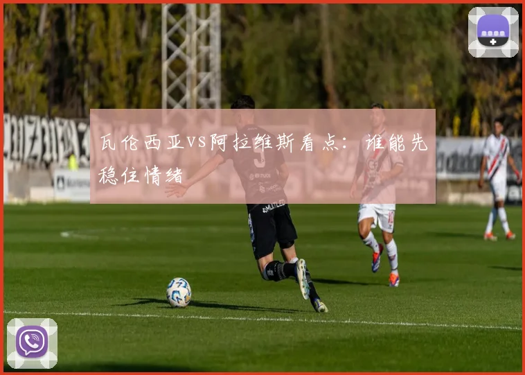瓦伦西亚vs阿拉维斯看点：谁能先稳住情绪