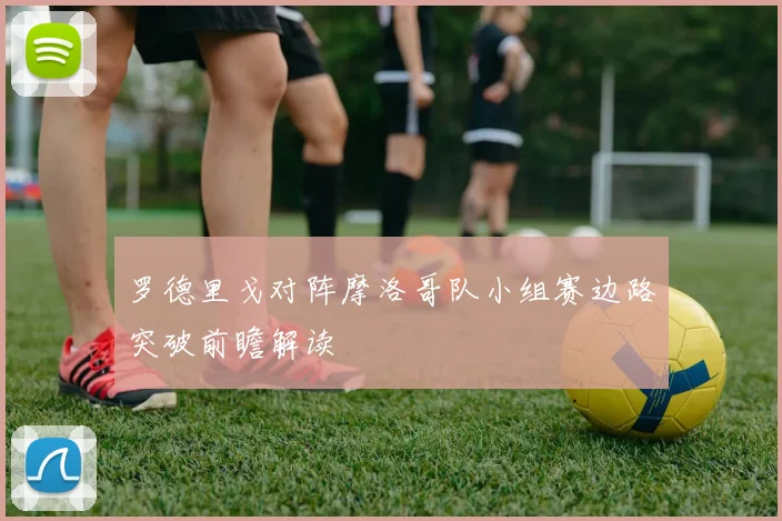 罗德里戈对阵摩洛哥队小组赛边路突破前瞻解读