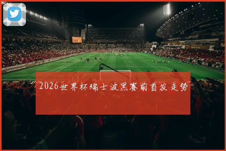 2026世界杯瑞士波黑赛前首发走势