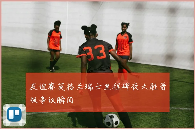 友谊赛英格兰瑞士里程碑夜大胜晋级争议瞬间