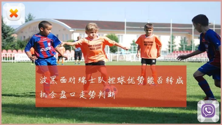 波黑面对瑞士队控球优势能否转成机会盘口走势判断