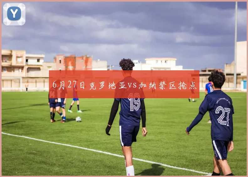 6月27日克罗地亚vs加纳禁区抢点