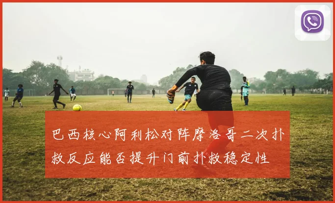 巴西核心阿利松对阵摩洛哥二次扑救反应能否提升门前扑救稳定性