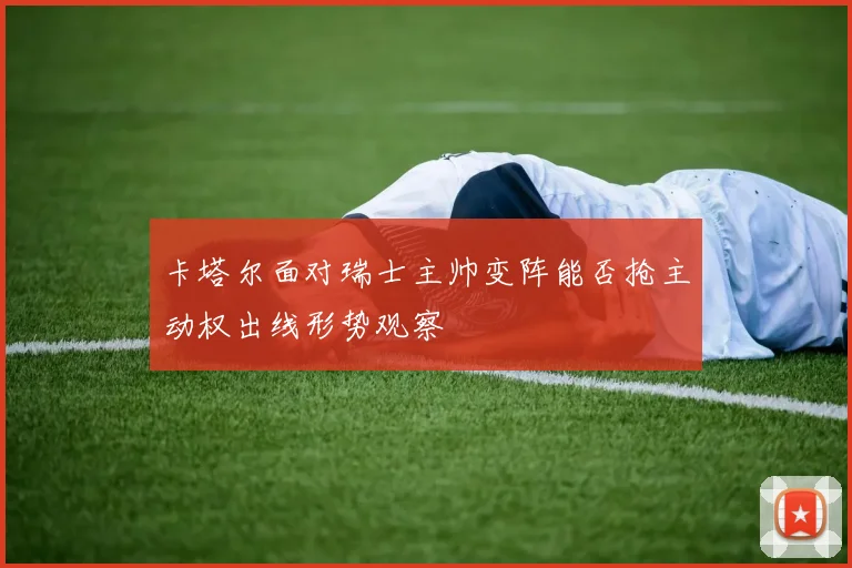 卡塔尔面对瑞士主帅变阵能否抢主动权出线形势观察