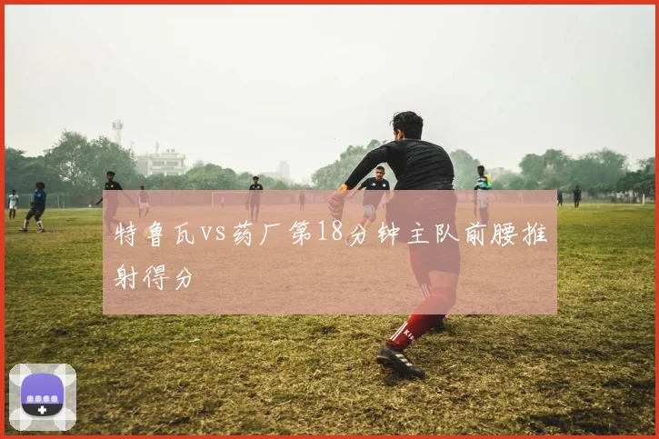 特鲁瓦vs药厂第18分钟主队前腰推射得分