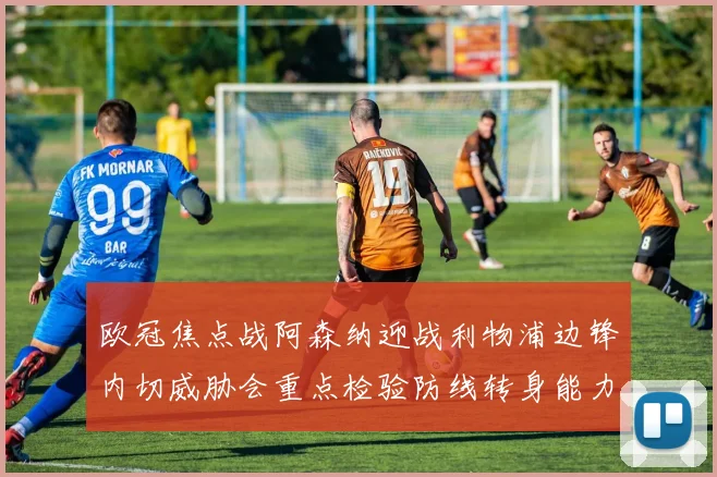 欧冠焦点战阿森纳迎战利物浦边锋内切威胁会重点检验防线转身能力