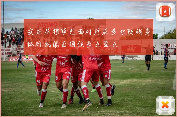 安东尼穆萨巴面对厄瓜多尔防线身体对抗能否顶住重点盘点