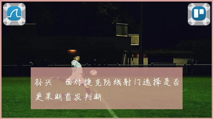 孙兴慜面对捷克防线射门选择是否更果断首发判断