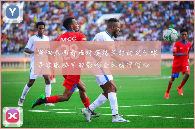 斯坦尼西奇面对英格兰时的定位球争顶威胁可能影响全队防守信心