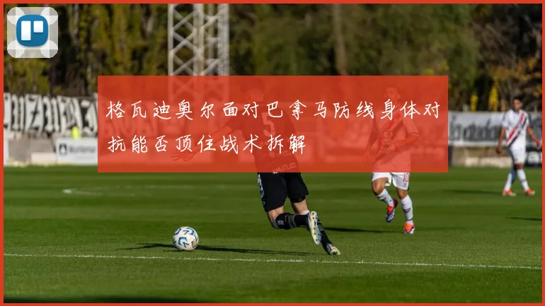 格瓦迪奥尔面对巴拿马防线身体对抗能否顶住战术拆解