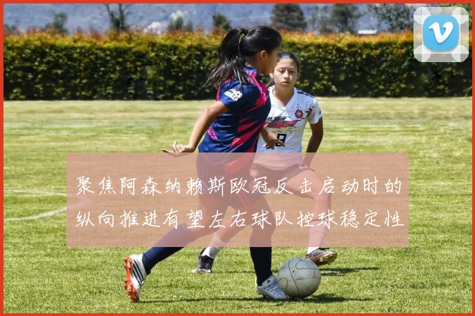 聚焦阿森纳赖斯欧冠反击启动时的纵向推进有望左右球队控球稳定性