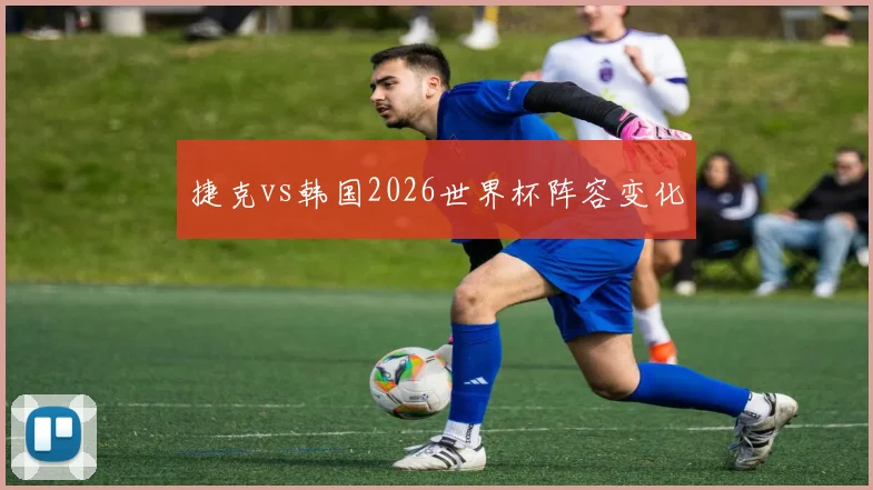 捷克vs韩国2026世界杯阵容变化